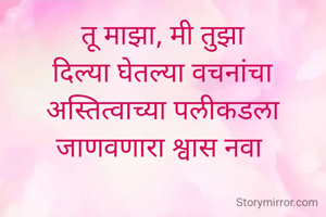 तू माझा, मी तुझा
दिल्या घेतल्या वचनांचा
अस्तित्वाच्या पलीकडला
जाणवणारा श्वास नवा 