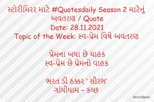 સ્ટોરીમિરર માટે #Quotesdaily Season 2 માટેનું અવતરણ / Quote
Date: 28.11.2021
Topic of the Week: સ્વ-પ્રેમ વિષે અવતરણ

પ્રેમના બનો ચાહક
સ્વ-પ્રેમ છે પ્રેમનો વાહક

ભરત ડી ઠક્કર ‘ સૌરભ’
ગાંધીધામ – કચ્છ
