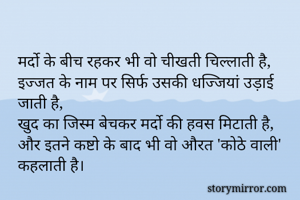 मर्दो के बीच रहकर भी वो चीखती चिल्लाती है,
इज्जत के नाम पर सिर्फ उसकी धज्जियां उड़ाई जाती है,
खुद का जिस्म बेचकर मर्दो की हवस मिटाती है,
और इतने कष्टो के बाद भी वो औरत 'कोठे वाली' कहलाती है।