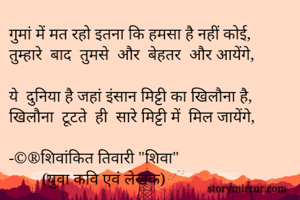 
गुमां में मत रहो इतना कि हमसा है नहीं कोई,
तुम्हारे  बाद  तुमसे  और  बेहतर  और आयेंगे,

ये  दुनिया है जहां इंसान मिट्टी का खिलौना है,
खिलौना  टूटते  ही  सारे मिट्टी में  मिल जायेंगे,

-©®शिवांकित तिवारी "शिवा"
        (युवा कवि एवं लेखक)
