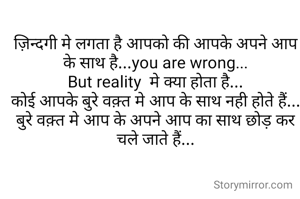 ज़िन्दगी मे लगता है आपको की आपके अपने आप के साथ है...you are wrong...
But reality  मे क्या होता है...
कोई आपके बुरे वक़्त मे आप के साथ नही होते हैं...
बुरे वक़्त मे आप के अपने आप का साथ छोड़ कर चले जाते हैं...