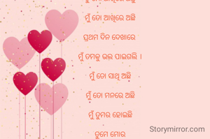 ତୁ ମୋ ଆଖିରେ ଅଛୁ

ମୁଁ ତୋ ଆଖିରେ ଅଛି

ପ୍ରଥମ ଦିନ ଦେଖାରେ 

ମୁଁ ତମକୁ ଭଲ ପାଇଗଲି ।

ମୁଁ ତୋ ସାଥି ଅଛି

ମୁଁ ତୋ ମନରେ ଅଛି

ମୁଁ ତୁମର ହୋଇଛି

ତୁମେ ମୋର

ମୁଁ ତୁମ ଆଖିରେ ଅଛି

ତୋ ଆଖିରେ ଅଛି
