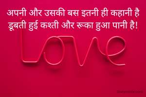 अपनी और उसकी बस इतनी ही कहानी है
डूबती हुई कश्ती और रूका हुआ पानी है!
