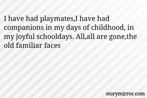 I have had playmates,I have had companions in my days of childhood, in my joyful schooldays. All,all are gone,the old familiar faces