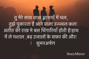 तु मेरे साथ साथ आसमाँ में चल,
तुझे पुकारता है आने वाला उज्ज्वल कल!
अतीत की राख मे बस चिंगारियाँ होती है!हाथ में ले मशाल,बढ़ उजालों के सफ़र की और!      सुमनअर्पण 