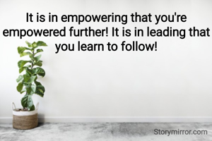 It is in empowering that you're empowered further! It is in leading that you learn to follow!