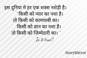 इस दुनिया मे हर एक शक्स नशेड़ी है। 
       " किसी को प्यार का नशा है। 
तो किसी को कामयाबी का। 
        किसी को ज्ञान का नशा है। 
तो किसी को जिम्मेदारी का। "
             Is it true?