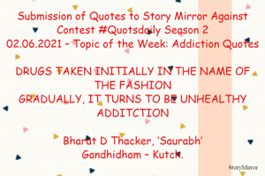 Submission of Quotes to Story Mirror Against Contest #Quotsdaily Season 2
02.06.2021 – Topic of the Week: Addiction Quotes

DRUGS TAKEN INITIALLY IN THE NAME OF THE FASHION
GRADUALLY, IT TURNS TO BE UNHEALTHY ADDITCTION

Bharat D Thacker, ‘Saurabh’
Gandhidham – Kutch.
