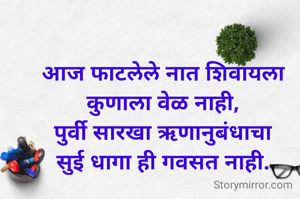 आज फाटलेले नात शिवायला कुणाला वेळ नाही,
पुर्वी सारखा ऋणानुबंधाचा
सुई धागा ही गवसत नाही.