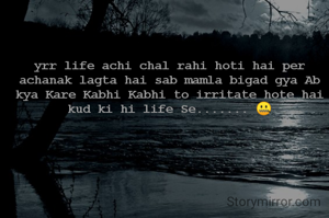 yrr life achi chal rahi hoti hai per achanak lagta hai sab mamla bigad gya Ab kya Kare Kabhi Kabhi to irritate hote hai kud ki hi life Se....... 🤐