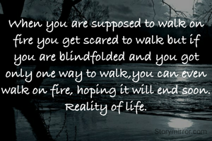 When you are supposed to walk on fire you get scared to walk but if you are blindfolded and you got only one way to walk,you can even walk on fire, hoping it will end soon. Reality of life.