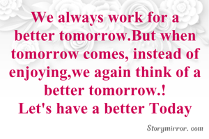 We always work for a better tomorrow.But when tomorrow comes, instead of enjoying,we again think of a better tomorrow.!
Let's have a better Today