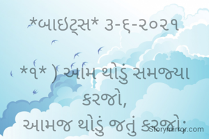 *બાઇટ્સ* ૩-૬-૨૦૨૧

*૧* ) આમ થોડું સમજ્યા કરજો,
આમજ થોડું જતું કરજો;
અને,
આમજ થોડો સંતોષ રાખજો.
તોજ ભાવના
આ જિંદગી હળવીફૂલ લાગશે...

*૨*)
આમજ નિર્દોષ હાસ્યને ગરીબી કદી નડતી નથી.
જાહોજલાલી વચ્ચે હાસ્ય મળતું નથી..
માટેજ ભાવના સાચું સુખ રૂપિયા નાં ઢગલાંમાં હોતું નથી...
ભાવના ભટ્ટ અમદાવાદ....
➖〰️➖〰️➖〰️➖〰️➖