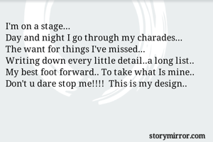 I'm on a stage...
Day and night I go through my charades... 
The want for things I've missed...
Writing down every little detail..a long list..
My best foot forward.. To take what Is mine.. 
Don't u dare stop me!!!!  This is my design.. 