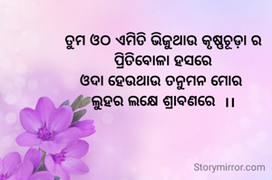 ତୁମ ଓଠ ଏମିତି ଭିଜୁଥାଉ କୃଷ୍ଣଚୂଡ଼ା ର
ପ୍ରିତିବୋଳା ହସରେ
ଓଦା ହେଉଥାଉ ତନୁମନ ମୋର 
ଲୁହର ଲକ୍ଷେ ଶ୍ରାବଣରେ  ।।
  
