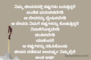 ನಿಮ್ಮ ಜೀವನದಲ್ಲಿ ಕಷ್ಟಗಳು ಬರುತ್ತಿದ್ದರೆ 
ಖಂಡಿತ ಭಯಪಡಬೇಡಿ 
ಆ ದೇವರನ್ನು ದ್ವೇಷಿಸಬೇಡಿ 
ಆ ದೇವರು ನಿಮಗೆ ಕಷ್ಟಗಳನ್ನು ಕೊಡುತ್ತಿದ್ದರೆ 
ನಿರಾಸೆಗೊಳ್ಳಬೇಡಿ 
ಚಿಂತಿಸಬೇಡಿ 
ಯಾಕೆಂದರೆ 
ಆ ಕಷ್ಟಗಳನ್ನು ಸಹಿಸಿಕೊಂಡು 
ಜೀವನ ನಡೆಸುವ ಸಾಮರ್ಥ್ಯ ನಿಮ್ಮಲ್ಲಿದೆ 
ಅಂತ ಅರ್ಥ 
ಅದಕ್ಕೆ ಆ ದೇವರು ನಿಮಗೆ ಕಷ್ಟಗಳನ್ನು ಕೊಡುತ್ತಾನೆ 
ಏನಂತೀರಾ?