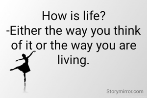 How is life?
-Either the way you think of it or the way you are living.
 