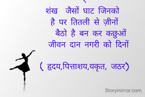 

१
शंख  जैसों घाट जिनको 
 है पर तितली से ज़ीनों 
    बैठो है बन कर कछुओं 
   जीवन दान नगरी को दिनों 

( हृदय,पित्ताशय,यकृत, जठर)

