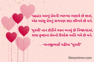 બ્રહ્માંડ આખું પ્રેમની વ્યાખ્યા ગણાવે છે છતાં,
એક આંસુ પ્રેમનું સગપણ સદા શીખવે છે મને.

​'મુરલી' તાન છેડીને મસ્ત બનવું છે નિજાનંદમાં,
રાધા કૃષ્ણના પ્રેમનો ઉપદેશ અતિ ગમે છે મને.

-ધનજીભાઈ ગઢીયા "મુરલી" 