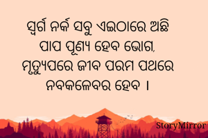 ସ୍ବର୍ଗ ନର୍କ ସବୁ ଏଇଠାରେ ଅଛି
ପାପ ପୂଣ୍ଯ ହେବ ଭୋଗ,
ମୃତ୍ଯୁପରେ ଜୀବ ପରମ ପଥରେ
ନବକଳେବର ହେବ ।
