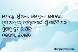 
ହେ ବନ୍ଧୁ, ମୁଁ ଅଟେ ଜଳ ତୁମେ ମୋ ବନ୍ଧ, 
ତୁମ ଆଖିରେ ଦେଖିବାପାଇଁ  ମୁଁ ସାଜିବି ଅନ୍ଧ |
ସୁଶାନ୍ତ କୁମାର ପାତ୍ର 
ଦରପଦା, ନୟାଗଡ 
