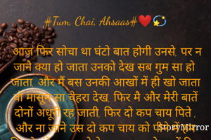 #Tum, Chai, Ahsaas#❤💫

 आज फिर सोचा था घंटो बात होगी उनसे, पर न जाने क्या हो जाता उनको देख सब गुम सा हो जाता, और मैं बस उनकी आखों में ही खो जाता वो मासूम सा चेहरा देख, फिर मै और मेरी बातें दोनों अधूरी रह जाती, फिर दो कप चाय पिते , और ना जाने उस दो कप चाय को पीने में हम कितने घंटे एक दुसरे के साथ गुजारते मानों दिल से बस एक ख्वाहिश होती की "कोई ठहरा दे वक़्त , यही पर बस  कुछ देर"