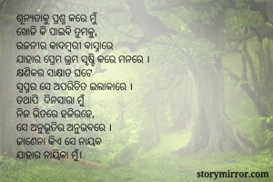ଶୂନ୍ଯତାକୁ ପ୍ରଶ୍ନ କରେ ମୁଁ
ଖୋଜି କି ପାଇବି ତୁମକୁ,
ରଜନୀର କାଦମ୍ବରୀ ବାସ୍ନାରେ
ଯାହାର ପ୍ରେମ ଭ୍ରମ ସୃଷ୍ଟି କରେ ମନରେ ।
କ୍ଷଣିକର ସାକ୍ଷାତ ଘଟେ
ସ୍ବପ୍ନର ସେ ଅପରିଚିତ ଇଲାକାରେ ।
ତଥାପି  ଦିନସାରା ମୁଁ
ନିଜ ଭିତରେ ହଜିରହେ,
ସେ ଅନୁଭୂତିର ଅନୁଭବରେ ।
ଜାଣେନା କିଏ ସେ ନାୟକ 
ଯାହାର ନାୟିକା ମୁଁ।