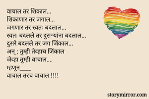 
वाचाल तर शिकाल...
शिकाणार तर जगाल...
जगणार तर स्वतः बदलाल...
स्वतः बदलले तर दुसऱ्यांना बदलाल...
दुसरे बदलले तर जग जिंकाल...
अन् ; तुम्ही तेव्हाच जिंकाल
जेव्हा तुम्ही वाचाल....
म्हणून____
वाचाल तरच वाचाल !!!!

