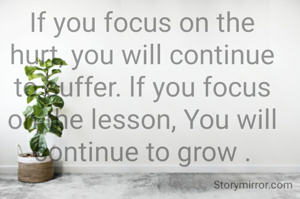 If you focus on the hurt, you will continue to suffer. lf you focus on the lesson, You will continue to grow .