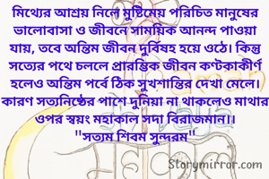মিথ্যের আশ্রয় নিলে মুষ্টিমেয় পরিচিত মানুষের ভালোবাসা ও জীবনে সাময়িক আনন্দ পাওয়া যায়, তবে অন্তিম জীবন দুর্বিষহ হয়ে ওঠে। কিন্তু সত্যের পথে চললে প্রারম্ভিক জীবন কণ্টকাকীর্ণ হলেও অন্তিম পর্বে ঠিক সুখশান্তির দেখা মেলে। কারণ সত্যনিষ্ঠের পাশে দুনিয়া না থাকলেও মাথার ওপর স্বয়ং মহাকাল সদা বিরাজমান।।
"সত্যম শিবম সুন্দরম"
