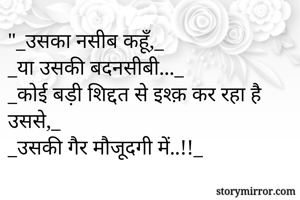 "_उसका नसीब कहूँ,_
_या उसकी बदनसीबी..._
_कोई बड़ी शिद्दत से इश्क़ कर रहा है उससे,_
_उसकी गैर मौजूदगी में..!!_
