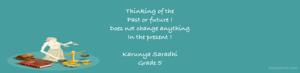 Thinking of the 
Past or future !
Does not change anything 
In the present !

Karunya Saradhi
Grade 5