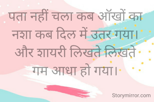 पता नहीं चला कब ऑखों का 
नशा कब दिल में उतर गया। 
और शायरी लिखते लिखते 
गम आधा हो गया। 