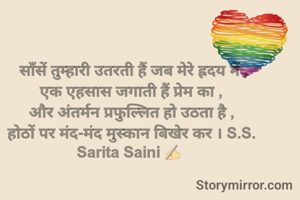  साँसें तुम्हारी उतरती हैं जब मेरे ह्रदय में ,
एक एहसास जगाती हैं प्रेम का ,
और अंतर्मन प्रफुल्लित हो उठता है ,
होठों पर मंद-मंद मुस्कान बिखेर कर । S.S.
Sarita Saini ✍️ 

