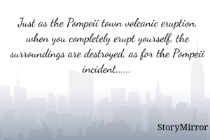 Just as the Pompeii town volcanic eruption, when you completely erupt yourself, the surroundings are destroyed, as for the Pompeii incident......
