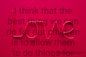 I think that the best thing we can do for our children is to allow them to do things for themselves, allow them to be strong, allow them to take the subway...let them be better people,let them believe more in themselves....