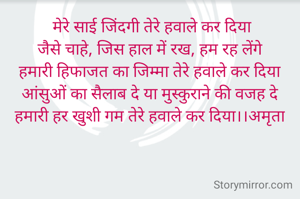  मेरे साई जिंदगी तेरे हवाले कर दिया
जैसे चाहे, जिस हाल में रख, हम रह लेंगे
हमारी हिफाजत का जिम्मा तेरे हवाले कर दिया
आंसुओं का सैलाब दे या मुस्कुराने की वजह दे
हमारी हर खुशी गम तेरे हवाले कर दिया।।अमृता

