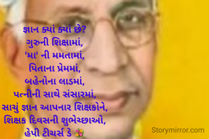 જ્ઞાન ક્યાં ક્યાં છે?
ગુરુની શિક્ષામાં,
'મા' ની મમતામાં,
પિતાના પ્રેમમાં,
બહેનોના લાડમાં,
પત્નીની સાથે સંસારમાં,
સાચું જ્ઞાન આપનાર શિક્ષકોને,
શિક્ષક દિવસની શુભેચ્છાઓ,
હેપી ટીચર્સ ડે 💐