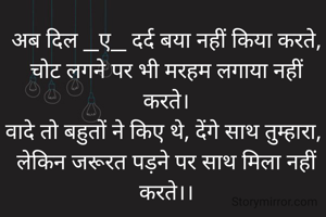 अब दिल _ए_ दर्द बया नहीं किया करते,
चोट लगने पर भी मरहम लगाया नहीं करते।
वादे तो बहुतों ने किए थे, देंगे साथ तुम्हारा, 
लेकिन जरूरत पड़ने पर साथ मिला नहीं करते।।