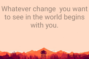 Whatever change  you want to see in the world begins with you.
