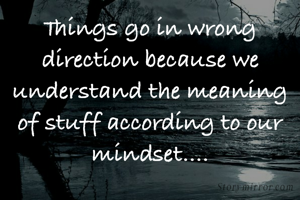 Things go in wrong direction because we understand the meaning of stuff according to our mindset....