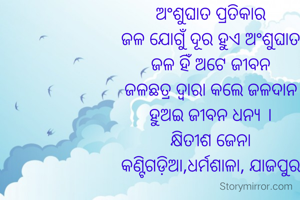 ଅଂଶୁଘାତ ପ୍ରତିକାର
ଜଳ ଯୋଗୁଁ ଦୂର ହୁଏ ଅଂଶୁଘାତ
ଜଳ ହିଁ ଅଟେ ଜୀବନ
ଜଳଛତ୍ର ଦ୍ଵାରା କଲେ ଜଳଦାନ
ହୁଅଇ ଜୀବନ ଧନ୍ୟ ।
କ୍ଷିତୀଶ ଜେନା
କଣ୍ଟିଗଡ଼ିଆ,ଧର୍ମଶାଳା, ଯାଜପୁର