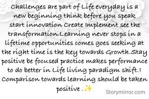Challenges are part of Life everyday is a new beginning think before you speak start innovation Create Implement see the transformation.Learning never stops in a lifetime opportunities comes goes seeking at the right time is the key towards Growth.Stay positive be focused practice makes performance to do better in Life living paradigm shift.!
Comparison towards learning should be taken positive .✨