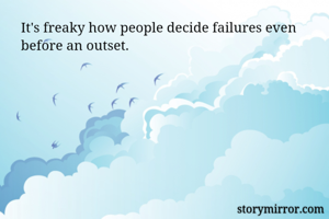 It's freaky how people decide failures even before an outset. 