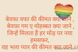 बेवफा वफा की कीमत क्या जाने ,
 बेवफा गम ए मोहब्बत क्या जाने ,
जिन्हें मिलता है हर मोड़ पर नया हमसफर,
वह भला प्यार की कीमत क्या जाने ।।