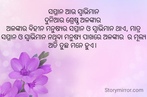 ସମ୍ମାନ ଆଉ ସ୍ୱାଭିମାନ
ଦୁନିଆର ଶ୍ରେଷ୍ଠ ଅଳଙ୍କାର 
ଅଳଙ୍କାର ବିହୀନ ମନୁଷ୍ୟର ସମ୍ମାନ ଓ ସ୍ବାଭିମାନ ଥାଏ, ମାତ୍ର
ସମ୍ମାନ ଓ ସ୍ବାଭିମାନ ନଥିବା ମନୁଷ୍ୟ ପାଖରେ ଅଳଙ୍କାର  ର ମୂଲ୍ୟ ଅତି ତୁଛ ମନେ ହୁଏ। 
