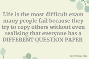 Life is the most difficult exam many people fail because they try to copy others without even realising that everyone has a DIFFERENT QUESTION PAPER 