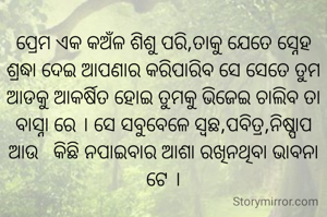 ପ୍ରେମ ଏକ କଅଁଳ ଶିଶୁ ପରି,ତାକୁ ଯେତେ ସ୍ନେହ ଶ୍ରଦ୍ଧା ଦେଇ ଆପଣାର କରିପାରିବ ସେ ସେତେ ତୁମ ଆଡକୁ ଆକର୍ଷିତ ହୋଇ ତୁମକୁ ଭିଜେଇ ଚାଲିବ ତା ବାସ୍ନା ରେ । ସେ ସବୁବେଳେ ସ୍ଵଛ,ପବିତ୍ର,ନିଷ୍ପାପ ଆଉ   କିଛି ନପାଇବାର ଆଶା ରଖିନଥିବା ଭାବନା ଟେ ।