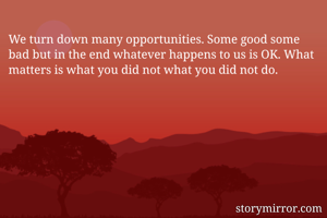 We turn down many opportunities. Some good some bad but in the end whatever happens to us is OK. What matters is what you did not what you did not do.