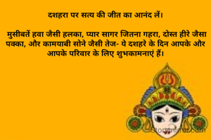 दशहरा पर सत्य की जीत का आनंद लें।

 मुसीबतें हवा जैसी हलका, प्यार सागर जितना गहरा, दोस्त हीरे जैसा पक्का, और कामयाबी सोने जैसी तेज- ये दशहरे के दिन आपके और आपके परिवार के लिए शुभकामनाएं हैं।